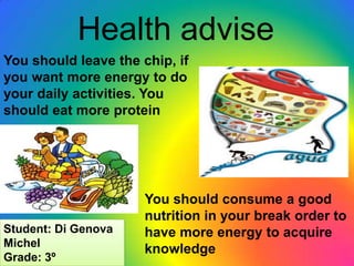Health advise
You should leave the chip, if
you want more energy to do
your daily activities. You
should eat more protein




                      You should consume a good
                      nutrition in your break order to
Student: Di Genova    have more energy to acquire
Michel
                      knowledge
Grade: 3º
 