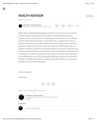 2/21/17, 7:47 PMHEALTH ADVISOR | Alan Dixon ~ PathosCrescendo | Pulse | LinkedIn
Page 1 of 2https://www.linkedin.com/pulse/health-advisor-alan-dixon-pathoscrescendo
HEALTH ADVISOR
Published on April 11, 2016
Health Advisors Staff Regulating Monetary QE derived from service sector growth &
economic products procurement & newly market saturated manufactured assets
assigned values, of which will create an equilibrium in the retail sector, all via Health
payment disbursements that function as non liquid assets or prepaid check cards via
monetary authorities to pay for prior authorized personal & family health expenses &
projected or planned living expenses hence prior authorized CMS annuities that are
budgeted via ﬁdicuary operators of which those ﬁnances will be paid to beneﬁciaries on
a percentegized health savings account that has claims reimbursement adjustment policy
as it pertains to overdrafts on speciﬁc item type category lists hence claims adjustment
on extra Billing Fees of which the percentage of HSA allowance on extra ﬁnancing &
ﬂexibility of C-RAP will be relative to claims types & HSA withdraws or expenses on
personal or group accounts of past years
~Pathos Crescendo
~Alan Dixon
Tagged in: market research, healthcare, annuity sales
Edit article
Alan Dixon ~ PathosCrescendo
Independent Marketing Director DECA Inc, VUBS LLC, W…
Alan Dixon ~ PathosCrescendo
Independent Marketing Director DECA Inc, VUBS LLC, Walgreens,
85 articles
Leave your thoughts here…
0 comments
0 0 0
 