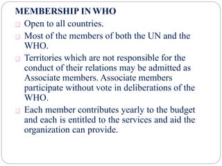 MEMBERSHIP INWHO
Open to all countries.
Most of the members of both the UN and the
WHO.
Territories which are not responsible for the
conduct of their relations may be admitted as
Associate members. Associate members
participate without vote in deliberations of the
WHO.
Each member contributes yearly to the budget
and each is entitled to the services and aid the
organization can provide.
 