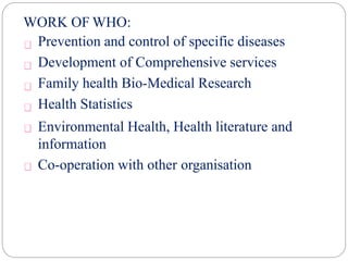 WORK OF WHO:
Prevention and control of specific diseases
Development of Comprehensive services
Family health Bio-Medical Research
Health Statistics
Environmental Health, Health literature and
information
Co-operation with other organisation
 