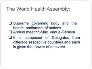 The World Health Assembly:
 Supreme governing body and the
health parliament of nations.
 Annual meeting-May, Venue-Geneva
 It is composed of Delegates from
different respective countries and each
is given the power of one vote
 