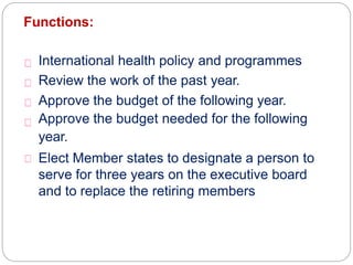 Functions:
International health policy and programmes
Review the work of the past year.
Approve the budget of the following year.
Approve the budget needed for the following
year.
Elect Member states to designate a person to
serve for three years on the executive board
and to replace the retiring members
 