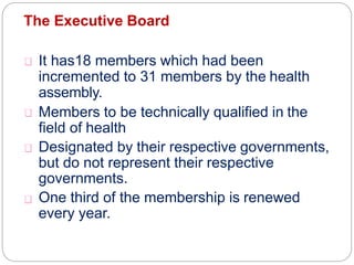 The Executive Board
It has18 members which had been
incremented to 31 members by the health
assembly.
Members to be technically qualified in the
field of health
Designated by their respective governments,
but do not represent their respective
governments.
One third of the membership is renewed
every year.
 