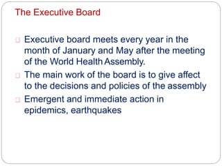 The Executive Board
Executive board meets every year in the
month of January and May after the meeting
of the World Health Assembly.
The main work of the board is to give affect
to the decisions and policies of the assembly
Emergent and immediate action in
epidemics, earthquakes
 