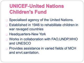 Specialised agency of the United Nations.
Established in 1946 to rehabilitate children in
war ravaged countries
Headquarters-New York
Works in collaboration with FAO,UNDP,WHO
and UNESCO
Provides assistance in varied fields of MCH
and envt.sanitation.
 