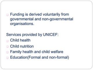 FUNDING:
Funding is derived voluntarily from
governmental and non-governmental
organisations.
Services provided by UNICEF:
Child health
Child nutrition
Family health and child welfare
Education(Formal and non-formal)
 