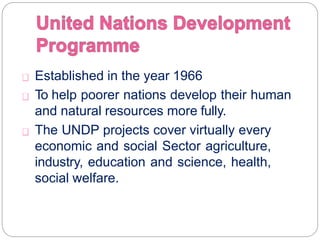 Established in the year 1966
To help poorer nations develop their human
and natural resources more fully.
The UNDP projects cover virtually every
economic and social Sector agriculture,
industry, education and science, health,
social welfare.
 