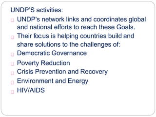UNDP’S activities:
UNDP's network links and coordinates global
and national efforts to reach these Goals.
Their foc.us is helping countries build and
share solutions to the challenges of:
Democratic Governance
Poverty Reduction
Crisis Prevention and Recovery
Environment and Energy
HIV/AIDS
 