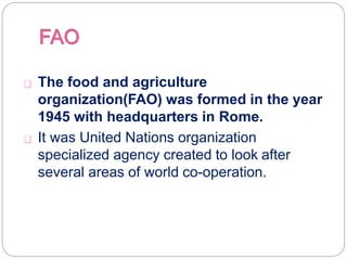 The food and agriculture
organization(FAO) was formed in the year
1945 with headquarters in Rome.
It was United Nations organization
specialized agency created to look after
several areas of world co-operation.
 