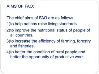 AIMS OF FAO:
The chief aims of FAO are as follows;
1)to help nations raise living standards.
2)to improve the nutritional status of people of
all countries.
3)to increase the efficiency of farming, forestry
and fisheries.
4)to better the condition of rural people and
better the opportunity of productive work.
 