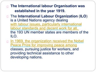 The International labour Organisation was
established in the year 1919.
The International Labour Organization (ILO)
is a United Nations agency dealing
with labour issues, particularly international
labour standards and decent work for all. 185 of
the 193 UN member states are members of the
ILO.
In 1969, the organization received the Nobel
Peace Prize for improving peace among
classes, pursuing justice for workers, and
providing technical assistance to other
developing nations.
 