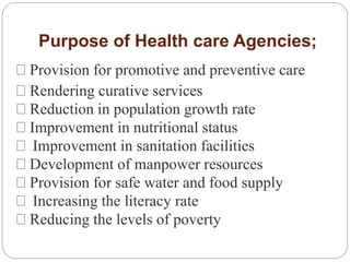Purpose of Health care Agencies;
Provision for promotive and preventive care
Rendering curative services
Reduction in population growth rate
Improvement in nutritional status
Improvement in sanitation facilities
Development of manpower resources
Provision for safe water and food supply
Increasing the literacy rate
Reducing the levels of poverty
 