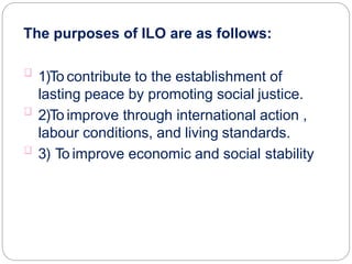 The purposes of ILO are as follows:
1)To contribute to the establishment of
lasting peace by promoting social justice.
2)To improve through international action ,
labour conditions, and living standards.
3) To improve economic and social stability
 
