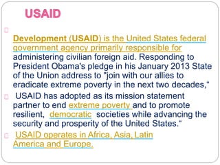 The United States Agency for International
Development (USAID) is the United States federal
government agency primarily responsible for
administering civilian foreign aid. Responding to
President Obama's pledge in his January 2013 State
of the Union address to "join with our allies to
eradicate extreme poverty in the next two decades,“
USAID has adopted as its mission statement "to
partner to end extreme poverty and to promote
resilient, democratic societies while advancing the
security and prosperity of the United States.“
USAID operates in Africa, Asia, Latin
America and Europe.
 
