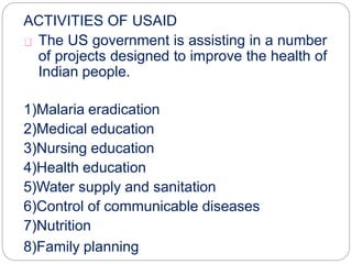 ACTIVITIES OF USAID
The US government is assisting in a number
of projects designed to improve the health of
Indian people.
1)Malaria eradication
2)Medical education
3)Nursing education
4)Health education
5)Water supply and sanitation
6)Control of communicable diseases
7)Nutrition
8)Family planning
 