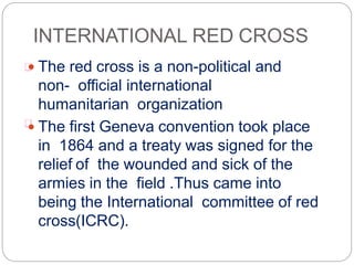 INTERNATIONAL RED CROSS
 The red cross is a non-political and
non- official international
humanitarian organization
 The first Geneva convention took place
in 1864 and a treaty was signed for the
relief of the wounded and sick of the
armies in the field .Thus came into
being the International committee of red
cross(ICRC).
 