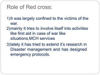 Role of Red cross:
1)It was largely confined to the victims of the
war.
2)mainly it tries to involve itself into activities
like first aid in case of war like
situations,MCH services
3)lately it has tried to extend it’s research in
Disaster management and has designed
emergency protocols.
 