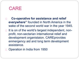 “Co-operative for assistance and relief
everywhere” founded in North America in the
wake of the second world war in the year 1945.
It is on of the world’s largest independent, non-
profit, non-sectarian international relief and
development organistaion. CAREprovides
enmergency aid and long term development
assistance.
Operation in India from 1950
 