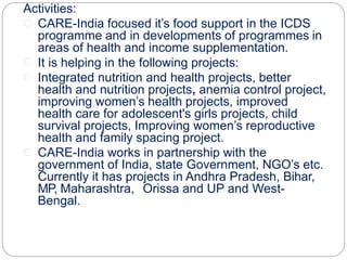 Activities:
CARE-India focused it’s food support in the ICDS
programme and in developments of programmes in
areas of health and income supplementation.
It is helping in the following projects:
Integrated nutrition and health projects, better
health and nutrition projects, anemia control project,
improving women’s health projects, improved
health care for adolescent's girls projects, child
survival projects, Improving women’s reproductive
health and family spacing project.
CARE-India works in partnership with the
government of India, state Government, NGO’s etc.
Currently it has projects in Andhra Pradesh, Bihar,
MP, Maharashtra, Orissa and UP and West-
Bengal.
 
