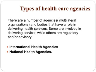 ncies Types of health care agencies
There are a number of agencies( multilateral
organizations) and bodies that have a role in
delivering health services. Some are involved in
delivering services while others are regulatory
and/or advisory.
 International Health Agencies
 National Health Agencies.
 