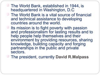 The World Bank, established in 1944, is
headquartered in Washington, D.C
The World Bank is a vital source of financial
and technical assistance to developing
countries around the world.
Its mission is to fight poverty with passion
and professionalism for lasting results and to
help people help themselves and their
environment by providing resources, sharing
knowledge, building capacity and forging
partnerships in the public and private
sectors.
The president, currently David R.Malpass
 