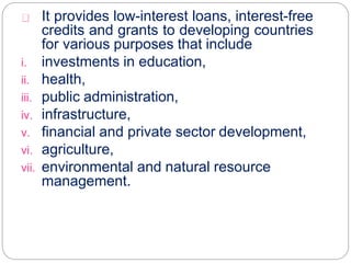 It provides low-interest loans, interest-free
credits and grants to developing countries
for various purposes that include
i. investments in education,
ii. health,
iii. public administration,
iv. infrastructure,
v. financial and private sector development,
vi. agriculture,
vii. environmental and natural resource
management.
 