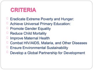 Eradicate Extreme Poverty and Hunger:
Achieve Universal Primary Education:
Promote Gender Equality
Reduce Child Mortality
Improve Maternal Health
Combat HIV/AIDS, Malaria, and Other Diseases
Ensure Environmental Sustainability
Develop a Global Partnership for Development
 