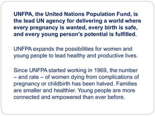 UNFPA, the United Nations Population Fund, is
the lead UN agency for delivering a world where
every pregnancy is wanted, every birth is safe,
and every young person's potential is fulfilled.
UNFPA expands the possibilities for women and
young people to lead healthy and productive lives.
Since UNFPA started working in 1969, the number
– and rate – of women dying from complications of
pregnancy or childbirth has been halved. Families
are smaller and healthier. Young people are more
connected and empowered than ever before.
 