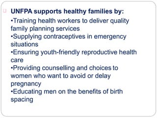 UNFPA supports healthy families by:
•Training health workers to deliver quality
family planning services
•Supplying contraceptives in emergency
situations
•Ensuring youth-friendly reproductive health
care
•Providing counselling and choices to
women who want to avoid or delay
pregnancy
•Educating men on the benefits of birth
spacing
 
