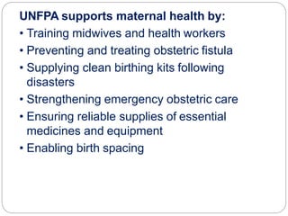UNFPA supports maternal health by:
• Training midwives and health workers
• Preventing and treating obstetric fistula
• Supplying clean birthing kits following
disasters
• Strengthening emergency obstetric care
• Ensuring reliable supplies of essential
medicines and equipment
• Enabling birth spacing
 