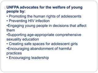 UNFPA advocates for the welfare of young
people by:
• Promoting the human rights of adolescents
• Preventing HIV infection
•Engaging young people in decisions that affect
them
•Supporting age-appropriate comprehensive
sexuality education
• Creating safe spaces for adolescent girls
•Encouraging abandonment of harmful
practices
• Encouraging leadership
 