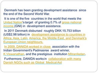 Denmark has been granting development assistance since
the end of the Second World War.
It is one of the five countries in the world that meets the
United Nation's target of granting 0.7% of gross national
income (GNI) in development assistance.
In 2011 Denmark disbursed roughly DKK:15.753 billion
(US$2.98 billion) in development assistance to countries in
Africa, Asia, Latin America, the Middle East, and Denmark's
European Union neighbours.
In 2009, DANIDA worked in close association with the
Indian Government's Padmasree award winner,
K.Viswanathan, and the prestigious institution Mitraniketan.
Furthermore, DANIDA worksin collaboration with many
Danish NGOs such as Global MedicalAid
 