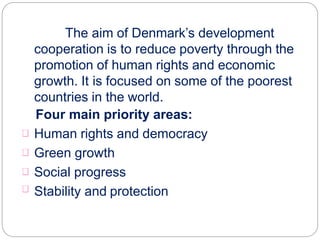 The aim of Denmark’s development
cooperation is to reduce poverty through the
promotion of human rights and economic
growth. It is focused on some of the poorest
countries in the world.
Four main priority areas:
Human rights and democracy
Green growth
Social progress
Stability and protection
 