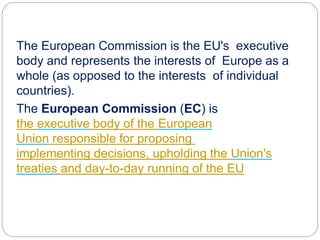 The European Commission is the EU's executive
body and represents the interests of Europe as a
whole (as opposed to the interests of individual
countries).
The European Commission (EC) is
the executive body of the European
Union responsible for proposing legislation,
implementing decisions, upholding the Union's
treaties and day-to-day running of the EU
 