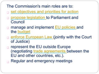 The Commission's main roles are to:
set objectives and priorities for action
propose legislation to Parliament and
Council
manage and implement EU policies and
the budget
enforce European Law (jointly with the Court
of Justice)
represent the EU outside Europe
(negotiating trade agreements between the
EU and other countries, etc.).
Regular and emergency meetings
 