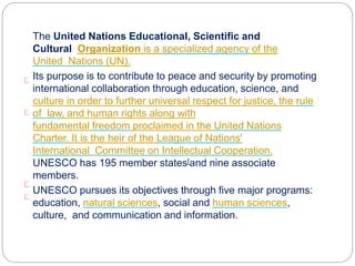 The United Nations Educational, Scientific and
Cultural Organization is a specialized agency of the
United Nations (UN).
Its purpose is to contribute to peace and security by promoting
international collaboration through education, science, and
culture in order to further universal respect for justice, the rule
of law, and human rights along with
fundamental freedom proclaimed in the United Nations
Charter. It is the heir of the League of Nations'
International Committee on Intellectual Cooperation.
UNESCO has 195 member states[and nine associate
members.
UNESCO pursues its objectives through five major programs:
education, natural sciences, social and human sciences,
culture, and communication and information.
 