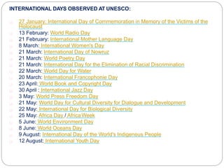 INTERNATIONAL DAYS OBSERVED AT UNESCO:
27 January: International Day of Commemoration in Memory of the Victims of the
Holocaust
13 February: World Radio Day
21 February: International Mother Language Day
8 March: International Women's Day
21 March: International Day of Nowruz
21 March: World Poetry Day
21 March: International Day for the Elimination of Racial Discrimination
22 March: World Day for Water
20 March: International Francophonie Day
23 April: World Book and Copyright Day
30 April : International Jazz Day
3 May: World Press Freedom Day
21 May: World Day for Cultural Diversity for Dialogue and Development
22 May: International Day for Biological Diversity
25 May: Africa Day / AfricaWeek
5 June: World Environment Day
8 June: World Oceans Day
9 August: International Day of the World's Indigenous People
12 August: International Youth Day
 
