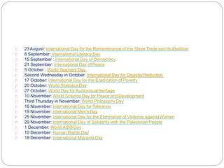 23 August: International Day for the Remembrance of the Slave Trade and its Abolition
8 September: International Literacy Day
15 September : International Day of Democracy
21 September: International Day of Peace
5 October : World Teachers'Day
Second Wednesday in October: International Day for DisasterReduction
17 October: International Day for the Eradication ofPoverty
20 October: World Statistics Day
27 October: World Day for AudiovisualHeritage
10 November: World Science Day for Peace and Development
Third Thursday in November: World PhilosophyDay
16 November: International Day for Tolerance
19 November: International Men's Day
25 November: International Day for the Elimination of Violence againstWomen
29 November: International Day of Solidarity with the PalestinianPeople
1 December: World AIDSDay
10 December: Human Rights Day
18 December: International Migrants Day
 