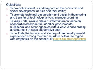Objectives:
To promote interest in and support for the economic and
social development of Asia and the Pacific;
To promote technical cooperation and assist in the sharing
and transfer of technology among member countries;
To keep under review relevant information on technical
cooperation between the member governments,
multilateral and other agencies with a view to accelerating
development through cooperative effort;
To facilitate the transfer and sharing of the developmental
experiences among member countries within the region
with emphasis on the concept of South-South cooperation.
 