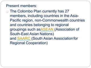 Present members:
The Colombo Plan currently has 27
members, including countries in the Asia-
Pacific region, non-Commonwealth countries
and countries belonging to regional
groupings such asASEAN (Association of
South-East Asian Nations)
and SAARC (South Asian Associationfor
Regional Cooperation)
 