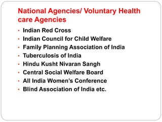 National Agencies/ Voluntary Health
care Agencies
• Indian Red Cross
• Indian Council for Child Welfare
• Family Planning Association of India
• Tuberculosis of India
• Hindu Kusht Nivaran Sangh
• Central Social Welfare Board
• All India Women’s Conference
• Blind Association of India etc.
 