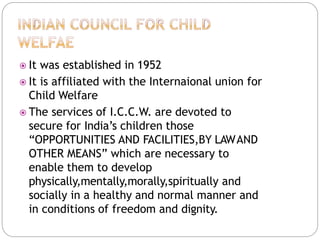  It was established in 1952
 It is affiliated with the Internaional union for
Child Welfare
 The services of I.C.C.W. are devoted to
secure for India’s children those
“OPPORTUNITIES AND FACILITIES,BY LAWAND
OTHER MEANS” which are necessary to
enable them to develop
physically,mentally,morally,spiritually and
socially in a healthy and normal manner and
in conditions of freedom and dignity.
 