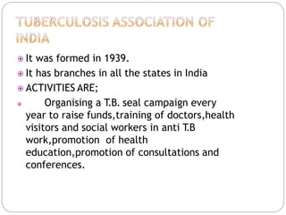  It was formed in 1939.
 It has branches in all the states in India
 ACTIVITIES ARE;
 Organising a T
.B. seal campaign every
year to raise funds,training of doctors,health
visitors and social workers in anti T
.B
work,promotion of health
education,promotion of consultations and
conferences.
 