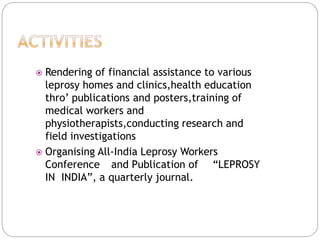  Rendering of financial assistance to various
leprosy homes and clinics,health education
thro’ publications and posters,training of
medical workers and
physiotherapists,conducting research and
field investigations
 Organising All-India Leprosy Workers
Conference and Publication of “LEPROSY
IN INDIA”, a quarterly journal.
 