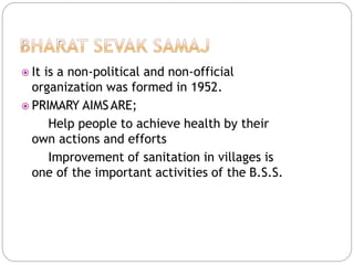  It is a non-political and non-official
organization was formed in 1952.
 PRIMARY AIMSARE;
Help people to achieve health by their
own actions and efforts
Improvement of sanitation in villages is
one of the important activities of the B.S.S.
 
