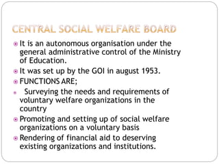  It is an autonomous organisation under the
general administrative control of the Ministry
of Education.
 It was set up by the GOI in august 1953.
 FUNCTIONS ARE;
 Surveying the needs and requirements of
voluntary welfare organizations in the
country
 Promoting and setting up of social welfare
organizations on a voluntary basis
 Rendering of financial aid to deserving
existing organizations and institutions.
 