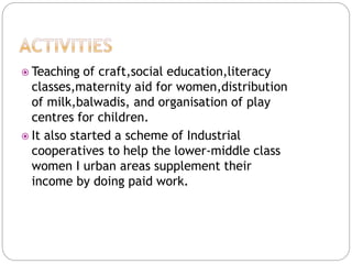  Teaching of craft,social education,literacy
classes,maternity aid for women,distribution
of milk,balwadis, and organisation of play
centres for children.
 It also started a scheme of Industrial
cooperatives to help the lower-middle class
women I urban areas supplement their
income by doing paid work.
 