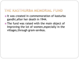  It was created in commemoration of kasturba
gandhi,after her death in 1944.
 The fund was raised with the main object of
Improving the lot of women,especially in the
villages,through gram-sevikas.
 