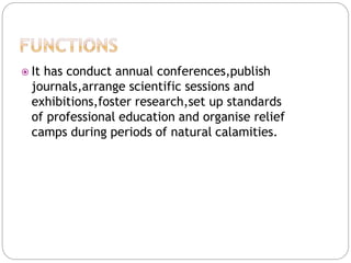  It has conduct annual conferences,publish
journals,arrange scientific sessions and
exhibitions,foster research,set up standards
of professional education and organise relief
camps during periods of natural calamities.
 