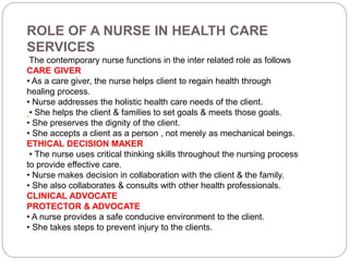 ROLE OF A NURSE IN HEALTH CARE
SERVICES
The contemporary nurse functions in the inter related role as follows
CARE GIVER
• As a care giver, the nurse helps client to regain health through
healing process.
• Nurse addresses the holistic health care needs of the client.
• She helps the client & families to set goals & meets those goals.
• She preserves the dignity of the client.
• She accepts a client as a person , not merely as mechanical beings.
ETHICAL DECISION MAKER
• The nurse uses critical thinking skills throughout the nursing process
to provide effective care.
• Nurse makes decision in collaboration with the client & the family.
• She also collaborates & consults with other health professionals.
CLINICAL ADVOCATE
PROTECTOR & ADVOCATE
• A nurse provides a safe conducive environment to the client.
• She takes steps to prevent injury to the clients.
 